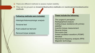  There are different methods to assess implant stability:
 They can be grouped as invasive/destructive methods and noninvasive/nondestructive
methods
Following methods were included:
Histologic/histomorphologic analysis
Tensional test
Push-out/pull-out test and
Removal torque analysis.
These include the following:
The surgeon's perception
Radiographical analysis
Cutting torque resistance (for primary
stability)
Insertion torque measurement
Reverse torque
Percussion test
Pulsed oscillation waveform (POWF)
Periotest
Resonance frequency analysis (RFA)
Magnetic technology.
 