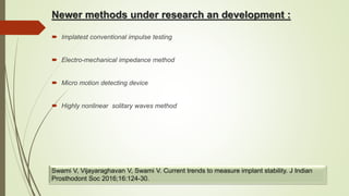 Newer methods under research an development :
 Implatest conventional impulse testing
 Electro-mechanical impedance method
 Micro motion detecting device
 Highly nonlinear solitary waves method
Swami V, Vijayaraghavan V, Swami V. Current trends to measure implant stability. J Indian
Prosthodont Soc 2016;16:124-30.
 