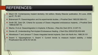 REFERENCES:
 Misch CE. Contemporary implant dentistry, 3rd edition, Mosby Elsevier publication, St Louis, 2008,
pp:27, 70, 621
 Brånemark PI. Osseointegration and its experimental studies. J Prosthet Dent 1983;50:399-410.
 Smith DE, Zarb GA. Criteria for success of Osseo integrated endosseous implants, J Prosthet Dent
1989;62:567-72.
 Macha D et al. Osseointegration in Implants: A Review. J Res Adv Dent 2014; 3:3:67-72.
 Davies JE. Understanding Peri-Implant Endosseous Healing. J Dent Edu 2005;67(8):932-949
 Albrektsson T and Jansson T. Osseo integrated dental implants. Dent clin North Am, 1986,30:151
 Swami V, Vijayaraghavan V, Swami V. Current trends to measure implant stability. J Indian
Prosthodont Soc 2016;16:124-30.
 