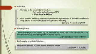  Clinically:
 Histologically:
 Biologically oriented definition:
• Ankylosis of the implant bone interface.
-Schroeder and colleagues {1976}
- “Functional ankylosis”
• It is a process where by clinically asymptomatic rigid fixation of alloplastic material is
achieved and maintained in bone during functional loading.
- Zarb and T Albrektson {1991}
Direct anchorage of an implant by the formation of bone directly on the surface of an
implant without any intervening layer of fibrous tissue.
- Albrektsson and Johnson (2001)
Attachment resistant to shear as well as tensile forces.
Steinmann et al (1986)
 