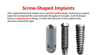 Screw-Shaped Implants
•The original Branemark implant was a parallel-walled design, featuring an implant
body that maintained the same diameter throughout its length. Current designs
feature a tapered screw design, in which the diameter of the implant body
decreases toward the apex
 
