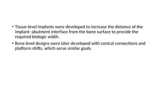 • Tissue-level implants were developed to increase the distance of the
implant–abutment interface from the bone surface to provide the
required biologic width.
• Bone level designs were later developed with conical connections and
platform shifts, which serve similar goals.
 