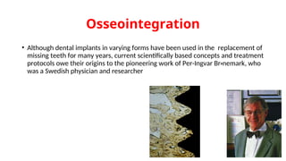 Osseointegration
• Although dental implants in varying forms have been used in the replacement of
missing teeth for many years, current scientifically based concepts and treatment
protocols owe their origins to the pioneering work of Per-Ingvar Br‫ه‬nemark, who
was a Swedish physician and researcher
 