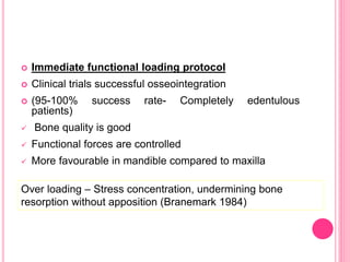  Immediate functional loading protocol
 Clinical trials successful osseointegration
 (95-100% success rate- Completely edentulous
patients)
 Bone quality is good
 Functional forces are controlled
 More favourable in mandible compared to maxilla
Over loading – Stress concentration, undermining bone
resorption without apposition (Branemark 1984)
 