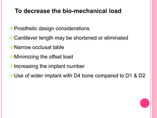 Prosthetic design considerations
Cantilever length may be shortened or eliminated
Narrow occlusal table
Minimizing the offset load
Increasing the implant number
Use of wider implant with D4 bone compared to D1 & D2
To decrease the bio-mechanical load
 