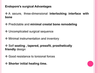 Endopore's surgical Advantages
 A secure, three-dimensional interlocking interface with
bone
 Predictable and minimal crestal bone remodeling
 Uncomplicated surgical sequence
 Minimal instrumentation and inventory
 Self seating , tapered, pressfit, prosthetically
friendly design
 Good resistance to torsional forces
 Shorter initial healing time.
 