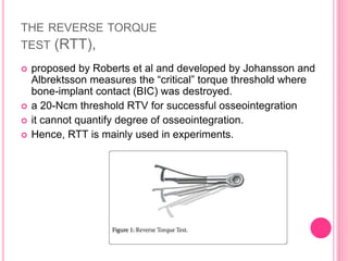 THE REVERSE TORQUE
TEST (RTT),
 proposed by Roberts et al and developed by Johansson and
Albrektsson measures the “critical” torque threshold where
bone-implant contact (BIC) was destroyed.
 a 20-Ncm threshold RTV for successful osseointegration
 it cannot quantify degree of osseointegration.
 Hence, RTT is mainly used in experiments.
 
