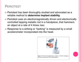 PERIOTEST
 Periotest has been thoroughly studied and advocated as a
reliable method to determine implant stability.
 Periotest uses an electromagnetically driven and electronically
controlled tapping metallic rod in a handpiece.,that hammers
an object at a rate of 4 times /sec.
 Response to a striking or “barking” is measured by a small
accelerometer incorporated into the head.
 