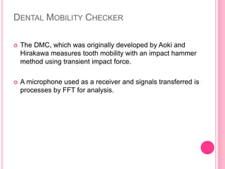 DENTAL MOBILITY CHECKER
 The DMC, which was originally developed by Aoki and
Hirakawa measures tooth mobility with an impact hammer
method using transient impact force.
 A microphone used as a receiver and signals transferred is
processes by FFT for analysis.
 