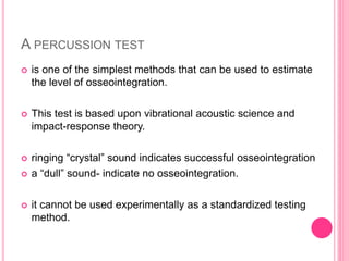 A PERCUSSION TEST
 is one of the simplest methods that can be used to estimate
the level of osseointegration.
 This test is based upon vibrational acoustic science and
impact-response theory.
 ringing “crystal” sound indicates successful osseointegration
 a “dull” sound- indicate no osseointegration.
 it cannot be used experimentally as a standardized testing
method.
 