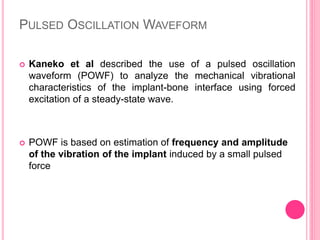 PULSED OSCILLATION WAVEFORM
 Kaneko et al described the use of a pulsed oscillation
waveform (POWF) to analyze the mechanical vibrational
characteristics of the implant-bone interface using forced
excitation of a steady-state wave.
 POWF is based on estimation of frequency and amplitude
of the vibration of the implant induced by a small pulsed
force
 