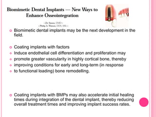  Biomimetic dental implants may be the next development in the
field.
 Coating implants with factors
 Induce endothelial cell differentiation and proliferation may
 promote greater vascularity in highly cortical bone, thereby
 improving conditions for early and long-term (in response
 to functional loading) bone remodelling.
 Coating implants with BMPs may also accelerate initial healing
times during integration of the dental implant, thereby reducing
overall treatment times and improving implant success rates.
 