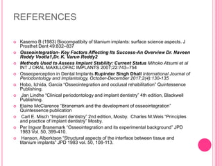 REFERENCES
 Kasemo B (1983) Biocompatibity of titanium implants: surface science aspects. J
Prosthet Dent 49:832–837
 Osseointegration- Key Factors Affecting Its Success-An Overview Dr. Naveen
Reddy Vootla1,Dr. K. Varun Reddy2
 Methods Used to Assess Implant Stability: Current Status Mihoko Atsumi et al
INT J ORAL MAXILLOFAC IMPLANTS 2007;22:743–754
 Osseoperception in Dental Implants Rupinder Singh Dhall International Journal of
Periodontology and Implantology, October-December 2017;2(4):130-135
 Hobo, Ichida, Garcia “Osseointegration and occlusal rehabilitation” Quintessence
Publishing.
 Jan Lindhe “Clinical periodontology and implant dentistry” 4th edition, Blackwell
Publishing.
 Elaine McClarence “Branemark and the development of osseointegration”
Quintessence publication
 Carl E. Misch “Implant dentistry” 2nd edition, Mosby. Charles M.Weis “Principles
and practice of implant dentistry” Mosby.
 Per Ingvar Branemark “Osseointegration and its experimental background” JPD
1983 Vol. 50, 399-410.
 Hanson, Alberktson “Structural aspects of the interface between tissue and
titanium implants” JPD 1983 vol. 50, 108-113.
 