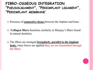 FIBRO-OSSEOUS INTEGRATION
“PSEUDOLIGAMENT”, “PERIIMPLANT LIGAMENT”,
“PERIIMPLANT MEMBRANE”.
 Presence of connective tissue between the implant and bone .
 Collagen fibers functions similarly to Sharpey’s fibers found
in natural dentition.
 The fibers are arranged irregularly, parallel to the implant
body, when forces are applied they are not transmitted through
the fibers.
 