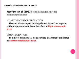Meffert et al (1987) redefined and subdivided
osseointegration into :
ADAPTIVE OSSEOINTEGRATION
Osseous tissue approximating the surface of the implant
without apparent soft tissue interface at light microscopic
level.
BIOINTEGRATION
Is a direct biochemical bone surface attachment confirmed
at electron microscopic level.
THEORY OF OSSEOINTEGRATION
 