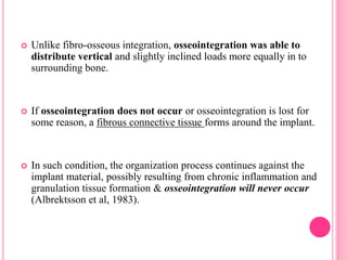  Unlike fibro-osseous integration, osseointegration was able to
distribute vertical and slightly inclined loads more equally in to
surrounding bone.
 If osseointegration does not occur or osseointegration is lost for
some reason, a fibrous connective tissue forms around the implant.
 In such condition, the organization process continues against the
implant material, possibly resulting from chronic inflammation and
granulation tissue formation & osseointegration will never occur
(Albrektsson et al, 1983).
 