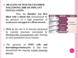  HEALING OF WOUND CHAMBER
FOLLOWING 2HR OF IMPLANT
INSTALLATION:
Thus, the chamber was first
filled with a blood clot characterized by
the presence of a high proportion of
erythrocytes entrapped in a fibrin network.
 DAY 4: the clot in its become penetrated
by vascular structures surrounded by
fibroblast-like mesenchymal cells forming
an early granulation tissue remains.
 The presence of PMN cells and
macrophages/monocytes at that time
documented the ongoing wound cleansing
process.
 