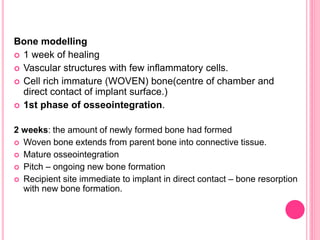 Bone modelling
 1 week of healing
 Vascular structures with few inflammatory cells.
 Cell rich immature (WOVEN) bone(centre of chamber and
direct contact of implant surface.)
 1st phase of osseointegration.
2 weeks: the amount of newly formed bone had formed
 Woven bone extends from parent bone into connective tissue.
 Mature osseointegration
 Pitch – ongoing new bone formation
 Recipient site immediate to implant in direct contact – bone resorption
with new bone formation.
 