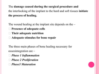 The damage caused during the surgical procedure and
the interlocking of the implant to the hard and soft tissues initiate
the process of healing.
The wound healing at the implant site depends on the –
Presence of adequate cells
Their adequate nutrition
Adequate stimulus for bone repair
The three main phases of bone healing necessary for
osseointegration are –
Phase 1 Inflammation
Phase 2 Proliferation
Phase3 Maturation
 