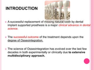 INTRODUCTION
 A successful replacement of missing natural tooth by dental
implant supported prosthesis is a major clinical advance in dental
science.
 The successful outcome of the treatment depends upon the
degree of Osseointegration.
 The science of Osseointegration has evolved over the last few
decades in both experimentally or clinically due to extensive
multidisciplinary approach.
 