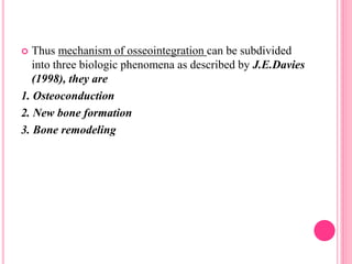  Thus mechanism of osseointegration can be subdivided
into three biologic phenomena as described by J.E.Davies
(1998), they are
1. Osteoconduction
2. New bone formation
3. Bone remodeling
 