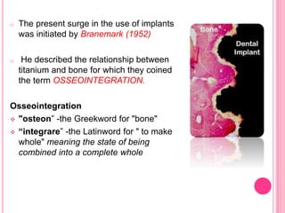 o The present surge in the use of implants
was initiated by Branemark (1952)
o He described the relationship between
titanium and bone for which they coined
the term OSSEOINTEGRATION.
Osseointegration
 "osteon” -the Greekword for "bone"
 “integrare” -the Latinword for " to make
whole" meaning the state of being
combined into a complete whole
 