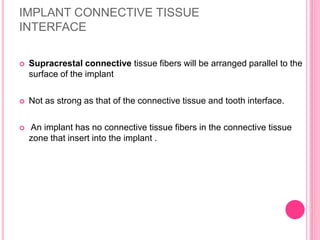 IMPLANT CONNECTIVE TISSUE
INTERFACE
 Supracrestal connective tissue fibers will be arranged parallel to the
surface of the implant
 Not as strong as that of the connective tissue and tooth interface.
 An implant has no connective tissue fibers in the connective tissue
zone that insert into the implant .
 