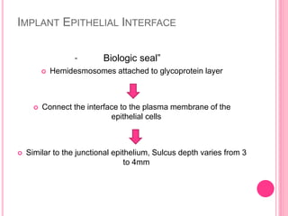 IMPLANT EPITHELIAL INTERFACE
Biologic seal”
 Hemidesmosomes attached to glycoprotein layer
 Connect the interface to the plasma membrane of the
epithelial cells
 Similar to the junctional epithelium, Sulcus depth varies from 3
to 4mm
“
 
