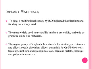 IMPLANT MATERIALS
 To date, a multinational survey by ISO indicated that titanium and
its alloy are mainly used.
 The most widely used non-metallic implants are oxidic, carbonic or
graphitic oxide like materials.
 The major groups of implantable materials for dentistry are titanium
and alloys, cobalt chromium alloys, austenitic Fe-Cr-Ni-Mo steels,
tantalum, niobium and zirconium alloys, precious metals, ceramics
and polymeric materials.
 