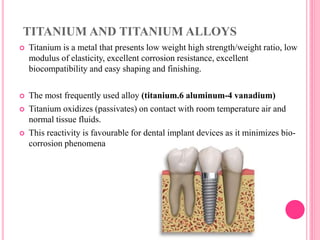 TITANIUM AND TITANIUM ALLOYS
 Titanium is a metal that presents low weight high strength/weight ratio, low
modulus of elasticity, excellent corrosion resistance, excellent
biocompatibility and easy shaping and finishing.
 The most frequently used alloy (titanium.6 aluminum-4 vanadium)
 Titanium oxidizes (passivates) on contact with room temperature air and
normal tissue fluids.
 This reactivity is favourable for dental implant devices as it minimizes bio-
corrosion phenomena
 