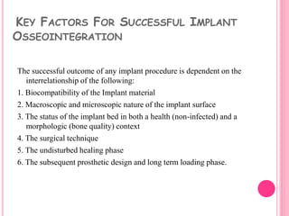 KEY FACTORS FOR SUCCESSFUL IMPLANT
OSSEOINTEGRATION
The successful outcome of any implant procedure is dependent on the
interrelationship of the following:
1. Biocompatibility of the Implant material
2. Macroscopic and microscopic nature of the implant surface
3. The status of the implant bed in both a health (non-infected) and a
morphologic (bone quality) context
4. The surgical technique
5. The undisturbed healing phase
6. The subsequent prosthetic design and long term loading phase.
 
