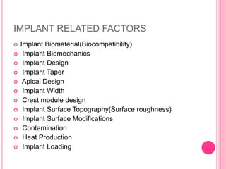 IMPLANT RELATED FACTORS
 Implant Biomaterial(Biocompatibility)
 Implant Biomechanics
 Implant Design
 Implant Taper
 Apical Design
 Implant Width
 Crest module design
 Implant Surface Topography(Surface roughness)
 Implant Surface Modifications
 Contamination
 Heat Production
 Implant Loading
 