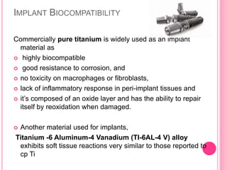 IMPLANT BIOCOMPATIBILITY
Commercially pure titanium is widely used as an implant
material as
 highly biocompatible
 good resistance to corrosion, and
 no toxicity on macrophages or fibroblasts,
 lack of inflammatory response in peri-implant tissues and
 it’s composed of an oxide layer and has the ability to repair
itself by reoxidation when damaged.
 Another material used for implants,
Titanium -6 Aluminum-4 Vanadium (TI-6AL-4 V) alloy
exhibits soft tissue reactions very similar to those reported to
cp Ti
 