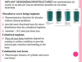 IMPLANT DESIGN(MACROSTRUCTURE):THE MACRODESIGN OR
SHAPE OF AN IMPLANT HAS AN IMPORTANT BEARING ON THE BONE
RESPONSE
Threaded or screw design implants
 Demonstrated to function for decades
without clinical problems.
 provide more functional area for stress
distribution than the cylindrical implants.
 minimal - <0.2 mm/year bone loss
Cylindrical implants
 Press fit root form implants depend on
coating or surface condition to provide
microscopic retention and bonding to the
bone
Combination root forms
 Macroscopic features of cylinder and screw
root forms
 
