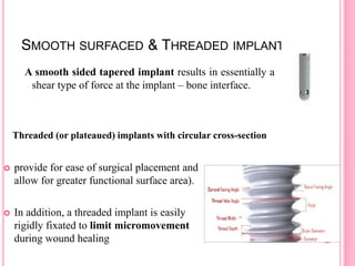 SMOOTH SURFACED & THREADED IMPLANTS
A smooth sided tapered implant results in essentially a
shear type of force at the implant – bone interface.
 provide for ease of surgical placement and
allow for greater functional surface area).
 In addition, a threaded implant is easily
rigidly fixated to limit micromovement
during wound healing
Threaded (or plateaued) implants with circular cross-section
 