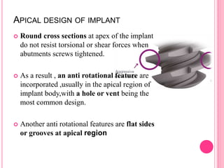 APICAL DESIGN OF IMPLANT
 Round cross sections at apex of the implant
do not resist torsional or shear forces when
abutments screws tightened.
 As a result , an anti rotational feature are
incorporated ,usually in the apical region of
implant body,with a hole or vent being the
most common design.
 Another anti rotational features are flat sides
or grooves at apical region
 