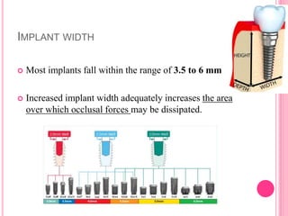 IMPLANT WIDTH
 Most implants fall within the range of 3.5 to 6 mm
 Increased implant width adequately increases the area
over which occlusal forces may be dissipated.
 