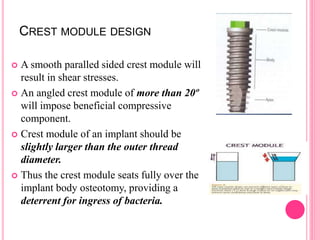 CREST MODULE DESIGN
 A smooth paralled sided crest module will
result in shear stresses.
 An angled crest module of more than 20º
will impose beneficial compressive
component.
 Crest module of an implant should be
slightly larger than the outer thread
diameter.
 Thus the crest module seats fully over the
implant body osteotomy, providing a
deterrent for ingress of bacteria.
 