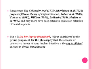  Researchers like Schroeder et al (1976),Alberktsson et al (1986)
proposed fibrous theory of implant fixation, Robert et al (1987),
Cork et al (1987), William (1986), Bebbush (1986), Meffert et
al (1992) and may more have dose extensive studies on retention
of dental implants.
 But it is Dr. Per Ingvar Branemark, who is considered as the
prime proponent for the philosophy that the absence of
connective tissues at bone implant interface is the key to clinical
success in dental implantology
 