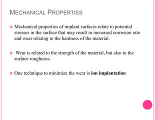 MECHANICAL PROPERTIES
 Mechanical properties of implant surfaces relate to potential
stresses in the surface that may result in increased corrosion rate
and wear relating to the hardness of the material.
 Wear is related to the strength of the material, but also to the
surface roughness.
 One technique to minimize the wear is ion implantation
 