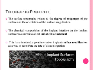 TOPOGRAPHIC PROPERTIES
 The surface topography relates to the degree of roughness of the
surface and the orientation of the surface irregularities.
 The chemical composition of the implant interface on the implant
surface was shown to affect initial cell attachment
 This has stimulated a great interest on implant surface modification
as a way to accelerate the rate of osseointegration
 