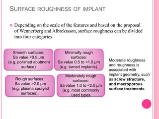 SURFACE ROUGHNESS OF IMPLANT
 Depending on the scale of the features and based on the proposal
of Wennerberg and Albrektsson, surface roughness can be divided
into four categories:
Smooth surfaces:
Sa value <0.5 µm
(e.g. polished abutment
surface)
Rough surfaces:
Sa value >2.0 µm
(e.g. plasma sprayed
surfaces).
Moderately rough
surfaces:
Sa value 1.0 to <2.0 µm
(e.g. most commonly
used types
Minimally rough
surfaces:
Sa value 0.5 to <1.0 µm
(e.g. turned implants).
Moderate roughness
and roughness is
associated with
implant geometry, such
as screw structure,
and macroporous
surface treatments
 