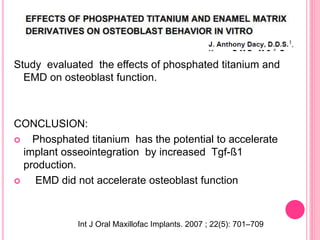 Study evaluated the effects of phosphated titanium and
EMD on osteoblast function.
CONCLUSION:
 Phosphated titanium has the potential to accelerate
implant osseointegration by increased Tgf-ß1
production.
 EMD did not accelerate osteoblast function
Int J Oral Maxillofac Implants. 2007 ; 22(5): 701–709
 