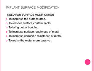 IMPLANT SURFACE MODIFICATION
 To increase the surface area.
 To remove surface contaminants
 To bring better bonding
 To increase surface roughness of metal
 To increase corrosion resistance of metal.
 To make the metal more passive .
NEED FOR SURFACE MODIFICATION
 