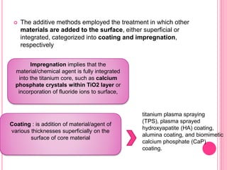  The additive methods employed the treatment in which other
materials are added to the surface, either superficial or
integrated, categorized into coating and impregnation,
respectively
Impregnation implies that the
material/chemical agent is fully integrated
into the titanium core, such as calcium
phosphate crystals within TiO2 layer or
incorporation of fluoride ions to surface,
Coating : is addition of material/agent of
various thicknesses superficially on the
surface of core material
titanium plasma spraying
(TPS), plasma sprayed
hydroxyapatite (HA) coating,
alumina coating, and biomimetic
calcium phosphate (CaP)
coating.
 