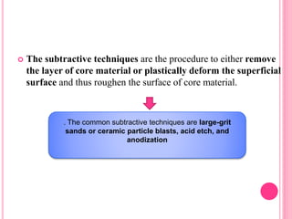  The subtractive techniques are the procedure to either remove
the layer of core material or plastically deform the superficial
surface and thus roughen the surface of core material.
. The common subtractive techniques are large-grit
sands or ceramic particle blasts, acid etch, and
anodization
 