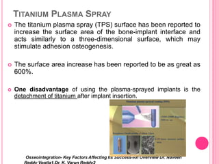 TITANIUM PLASMA SPRAY
 The titanium plasma spray (TPS) surface has been reported to
increase the surface area of the bone-implant interface and
acts similarly to a three-dimensional surface, which may
stimulate adhesion osteogenesis.
 The surface area increase has been reported to be as great as
600%.
 One disadvantage of using the plasma-sprayed implants is the
detachment of titanium after implant insertion.
Osseointegration- Key Factors Affecting Its Success-An Overview Dr. Naveen
 
