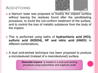 ACID-ETCHING
 a titanium base was proposed to modify the implant surface
without leaving the residues found after the sandblasting
procedure, to avoid the non-uniform treatment of the surface,
and to control the loss of metallic substance from the body of
the implant.
 This is performed using baths of hydrochloric acid (HCl),
sulfuric acid (H2SO4), HF and nitric acid (HNO3) in
different combinations.
 A dual acid-etched technique has been proposed to produce
a microtextured (instead of a macrotextured) surface.
Osseotite Implant: is treated in a dual acid etching
procedure using hydrochloric and sulphuric acids
 