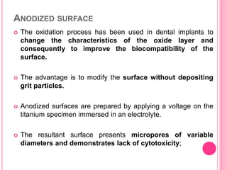 ANODIZED SURFACE
 The oxidation process has been used in dental implants to
change the characteristics of the oxide layer and
consequently to improve the biocompatibility of the
surface.
 The advantage is to modify the surface without depositing
grit particles.
 Anodized surfaces are prepared by applying a voltage on the
titanium specimen immersed in an electrolyte.
 The resultant surface presents micropores of variable
diameters and demonstrates lack of cytotoxicity;
 