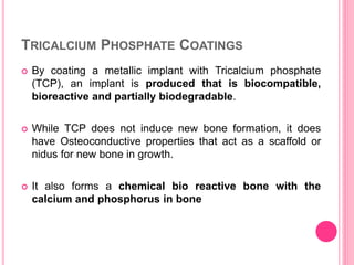 TRICALCIUM PHOSPHATE COATINGS
 By coating a metallic implant with Tricalcium phosphate
(TCP), an implant is produced that is biocompatible,
bioreactive and partially biodegradable.
 While TCP does not induce new bone formation, it does
have Osteoconductive properties that act as a scaffold or
nidus for new bone in growth.
 It also forms a chemical bio reactive bone with the
calcium and phosphorus in bone
 